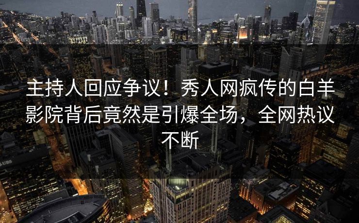 主持人回应争议！秀人网疯传的白羊影院背后竟然是引爆全场，全网热议不断