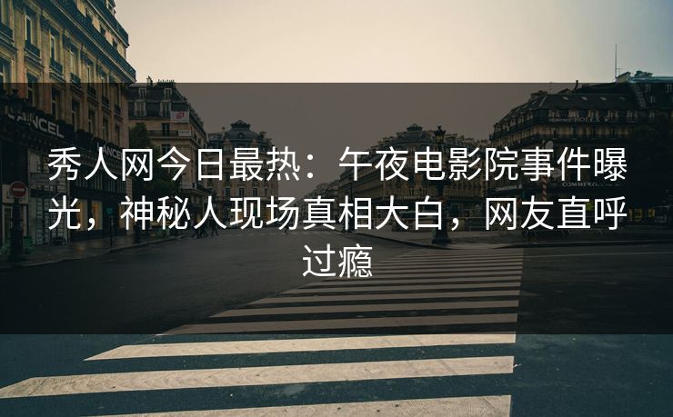 秀人网今日最热：午夜电影院事件曝光，神秘人现场真相大白，网友直呼过瘾