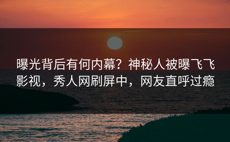 曝光背后有何内幕？神秘人被曝飞飞影视，秀人网刷屏中，网友直呼过瘾