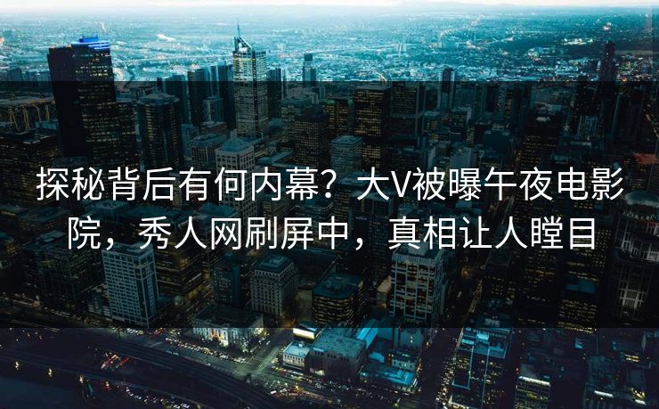 探秘背后有何内幕？大V被曝午夜电影院，秀人网刷屏中，真相让人瞠目