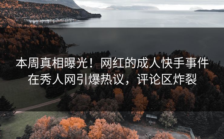 本周真相曝光！网红的成人快手事件在秀人网引爆热议，评论区炸裂