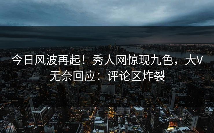 今日风波再起！秀人网惊现九色，大V无奈回应：评论区炸裂