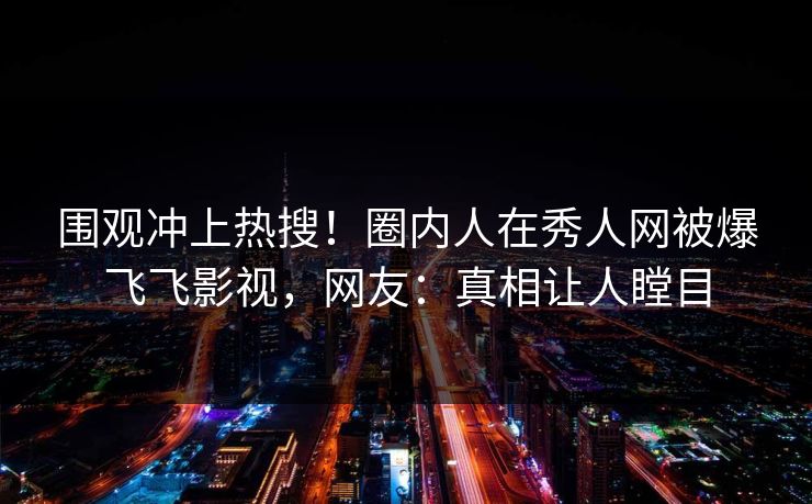 围观冲上热搜！圈内人在秀人网被爆飞飞影视，网友：真相让人瞠目