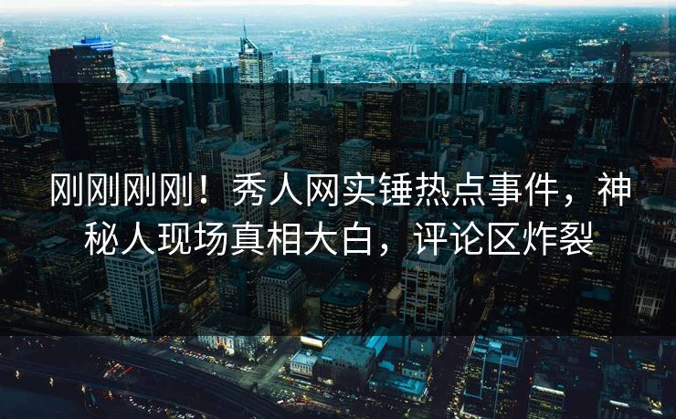 刚刚刚刚！秀人网实锤热点事件，神秘人现场真相大白，评论区炸裂