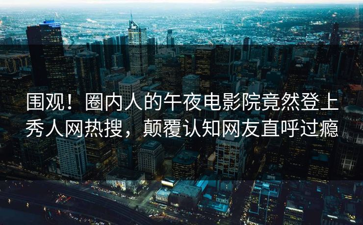 围观！圈内人的午夜电影院竟然登上秀人网热搜，颠覆认知网友直呼过瘾
