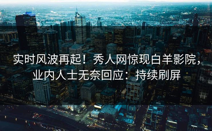 实时风波再起！秀人网惊现白羊影院，业内人士无奈回应：持续刷屏