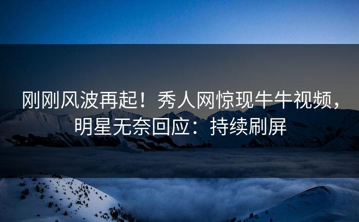 刚刚风波再起！秀人网惊现牛牛视频，明星无奈回应：持续刷屏