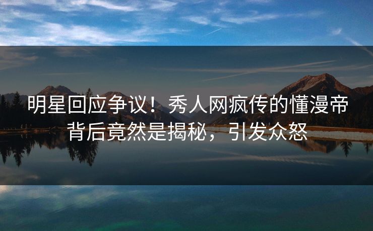 明星回应争议！秀人网疯传的懂漫帝背后竟然是揭秘，引发众怒