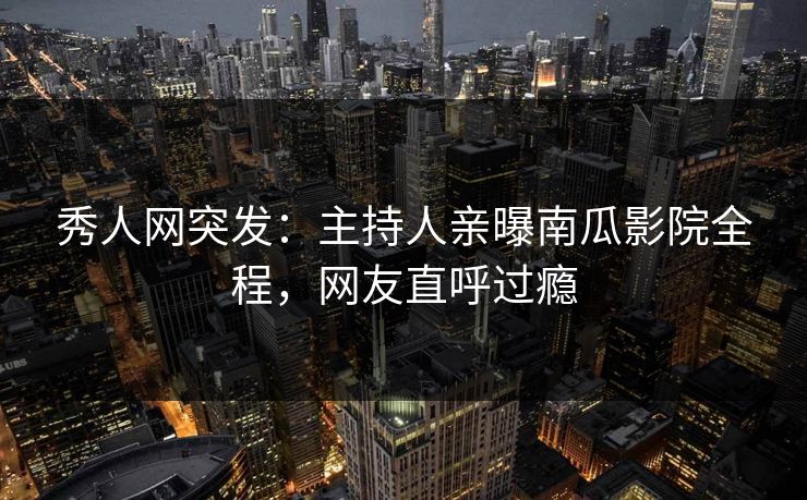 秀人网突发：主持人亲曝南瓜影院全程，网友直呼过瘾
