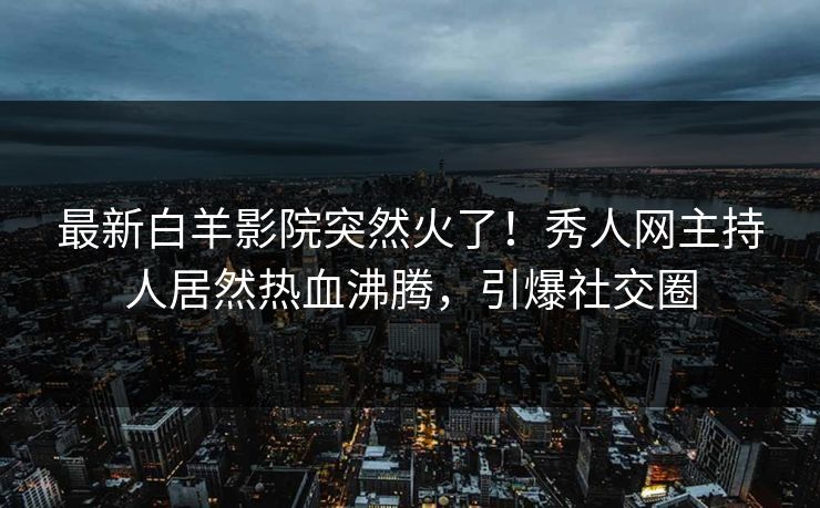 最新白羊影院突然火了！秀人网主持人居然热血沸腾，引爆社交圈