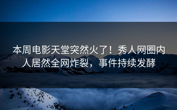 本周电影天堂突然火了！秀人网圈内人居然全网炸裂，事件持续发酵
