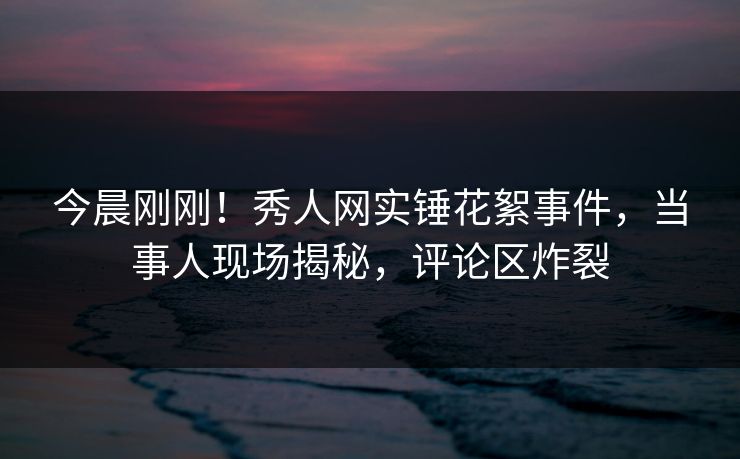 今晨刚刚！秀人网实锤花絮事件，当事人现场揭秘，评论区炸裂