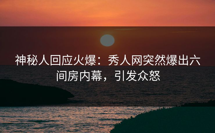 神秘人回应火爆：秀人网突然爆出六间房内幕，引发众怒