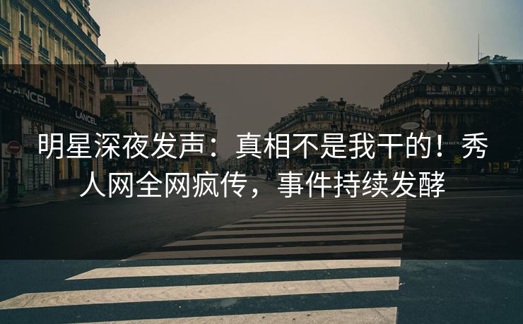 明星深夜发声：真相不是我干的！秀人网全网疯传，事件持续发酵