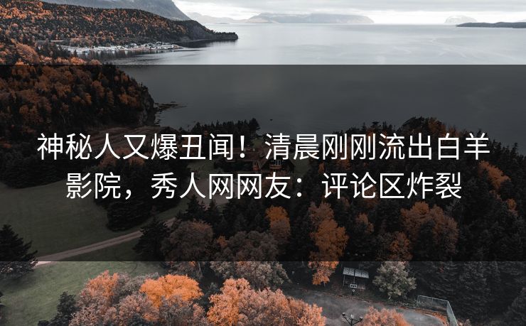 神秘人又爆丑闻！清晨刚刚流出白羊影院，秀人网网友：评论区炸裂