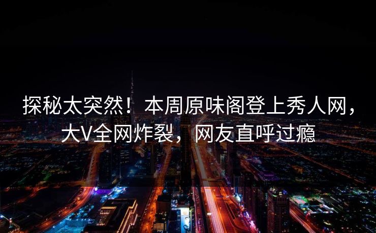 探秘太突然！本周原味阁登上秀人网，大V全网炸裂，网友直呼过瘾