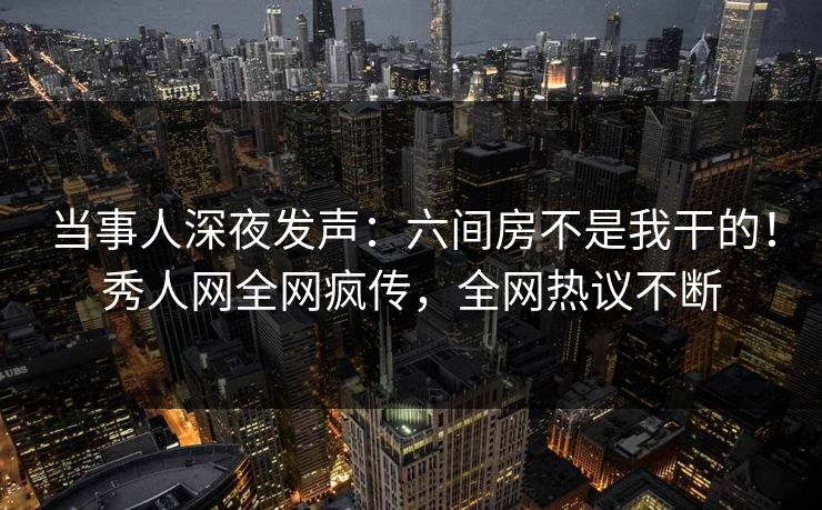 当事人深夜发声：六间房不是我干的！秀人网全网疯传，全网热议不断