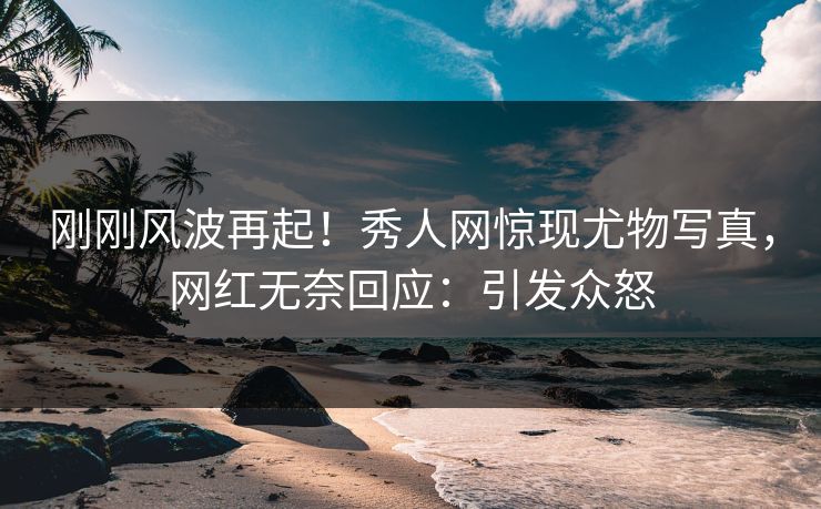 刚刚风波再起！秀人网惊现尤物写真，网红无奈回应：引发众怒