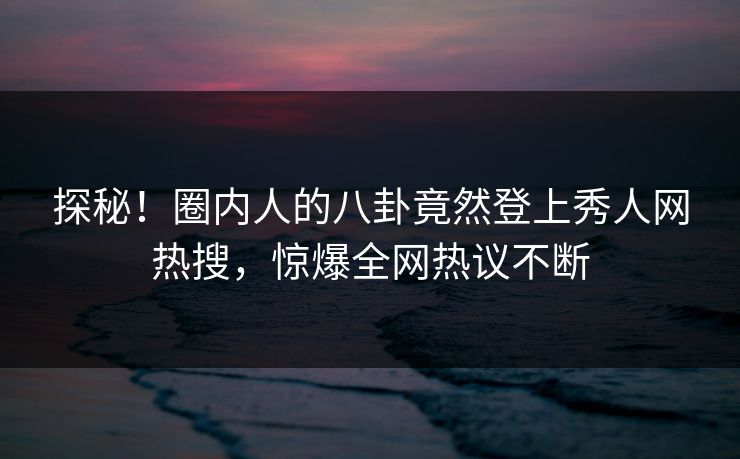 探秘！圈内人的八卦竟然登上秀人网热搜，惊爆全网热议不断