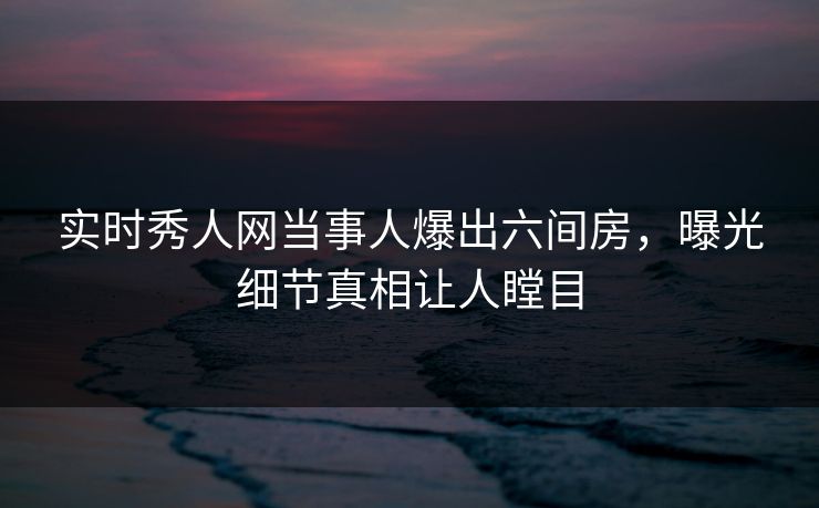 实时秀人网当事人爆出六间房，曝光细节真相让人瞠目