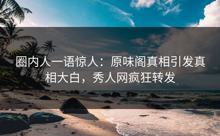 圈内人一语惊人：原味阁真相引发真相大白，秀人网疯狂转发