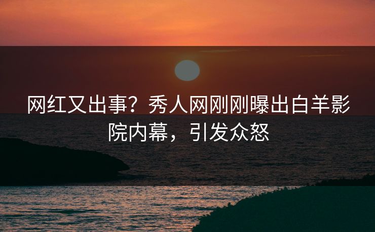 网红又出事？秀人网刚刚曝出白羊影院内幕，引发众怒