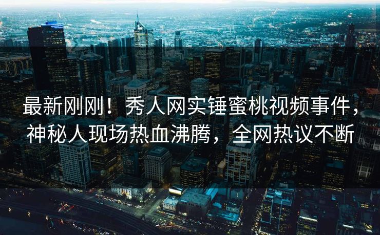 最新刚刚！秀人网实锤蜜桃视频事件，神秘人现场热血沸腾，全网热议不断