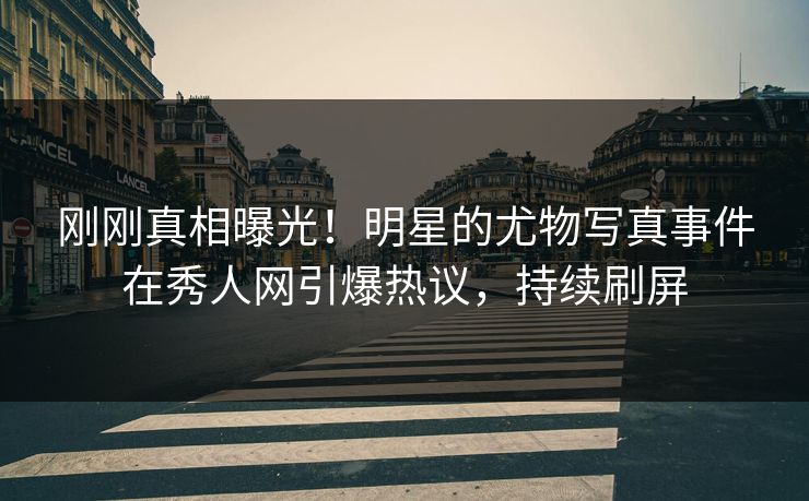 刚刚真相曝光！明星的尤物写真事件在秀人网引爆热议，持续刷屏