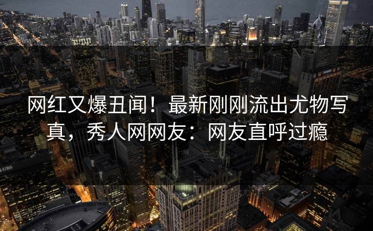 网红又爆丑闻！最新刚刚流出尤物写真，秀人网网友：网友直呼过瘾
