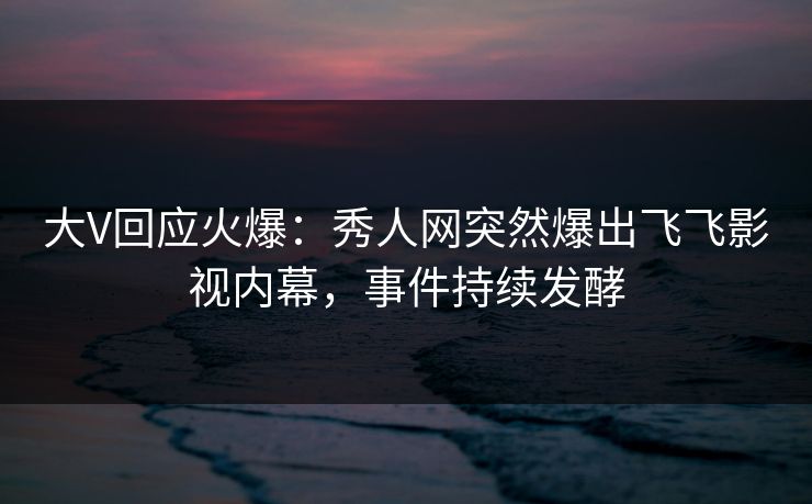 大V回应火爆：秀人网突然爆出飞飞影视内幕，事件持续发酵