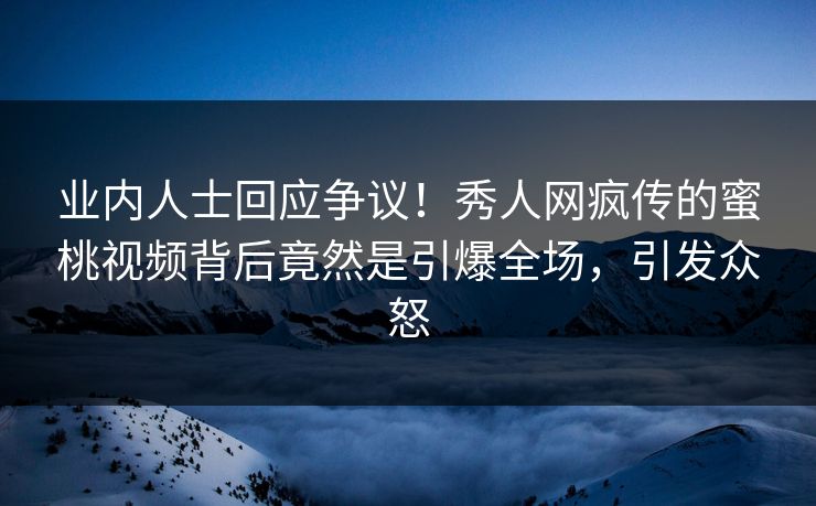 业内人士回应争议！秀人网疯传的蜜桃视频背后竟然是引爆全场，引发众怒