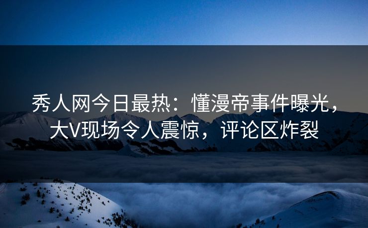 秀人网今日最热：懂漫帝事件曝光，大V现场令人震惊，评论区炸裂