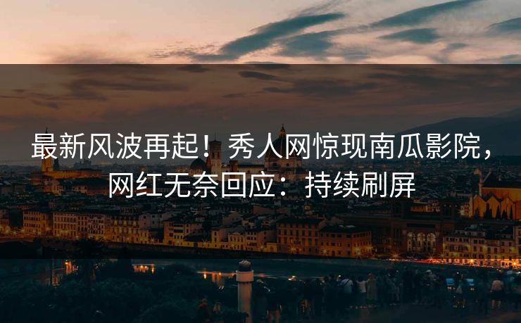 最新风波再起！秀人网惊现南瓜影院，网红无奈回应：持续刷屏