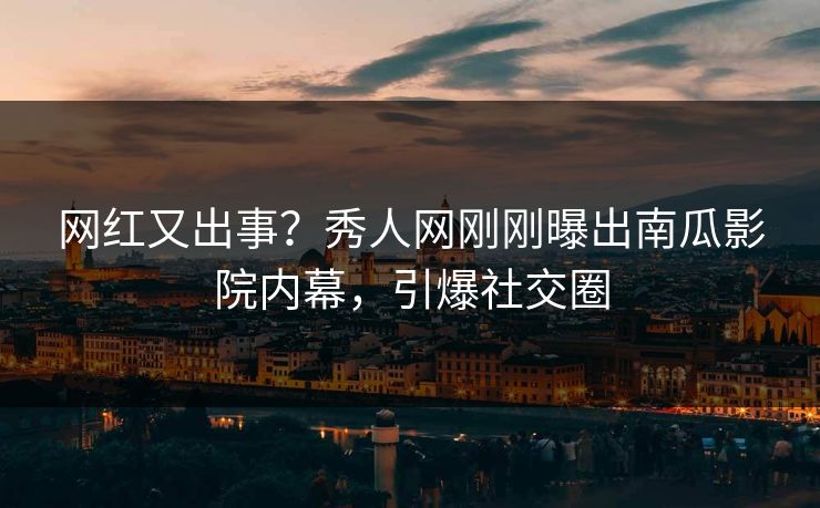 网红又出事？秀人网刚刚曝出南瓜影院内幕，引爆社交圈