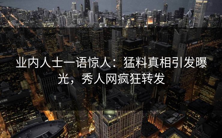 业内人士一语惊人：猛料真相引发曝光，秀人网疯狂转发