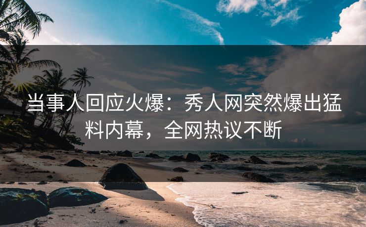 当事人回应火爆：秀人网突然爆出猛料内幕，全网热议不断