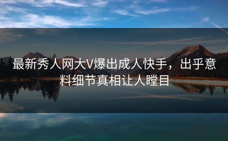 最新秀人网大V爆出成人快手，出乎意料细节真相让人瞠目