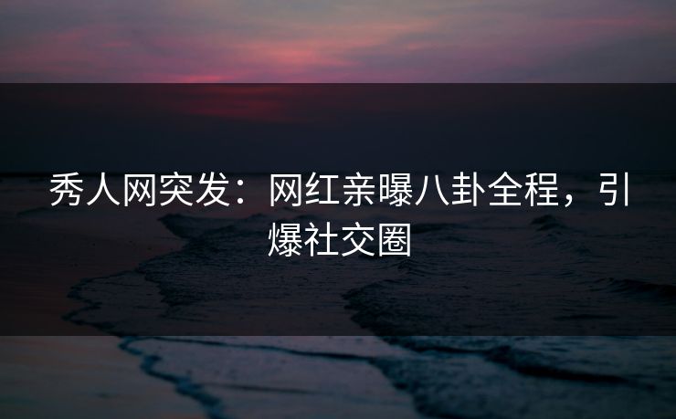 秀人网突发：网红亲曝八卦全程，引爆社交圈