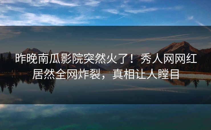 昨晚南瓜影院突然火了！秀人网网红居然全网炸裂，真相让人瞠目