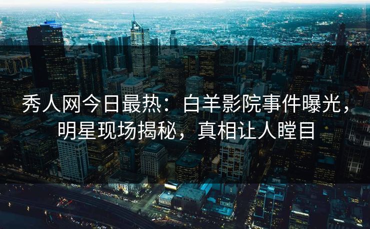 秀人网今日最热：白羊影院事件曝光，明星现场揭秘，真相让人瞠目
