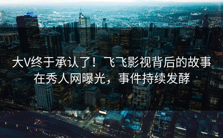 大V终于承认了！飞飞影视背后的故事在秀人网曝光，事件持续发酵
