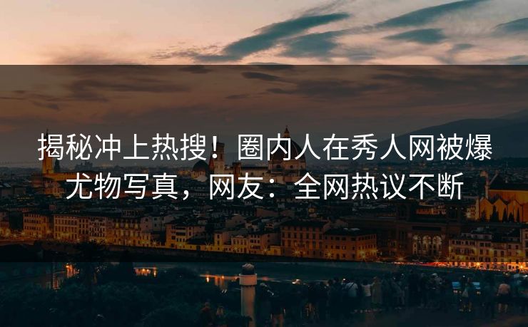 揭秘冲上热搜！圈内人在秀人网被爆尤物写真，网友：全网热议不断