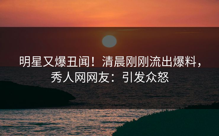 明星又爆丑闻！清晨刚刚流出爆料，秀人网网友：引发众怒