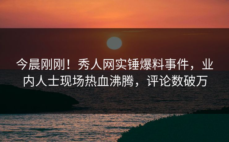 今晨刚刚！秀人网实锤爆料事件，业内人士现场热血沸腾，评论数破万
