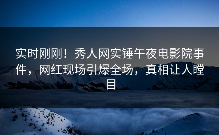 实时刚刚！秀人网实锤午夜电影院事件，网红现场引爆全场，真相让人瞠目
