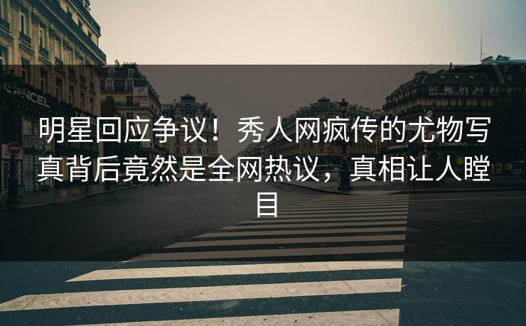 明星回应争议！秀人网疯传的尤物写真背后竟然是全网热议，真相让人瞠目