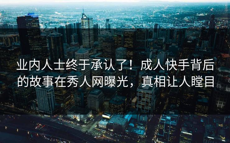业内人士终于承认了！成人快手背后的故事在秀人网曝光，真相让人瞠目