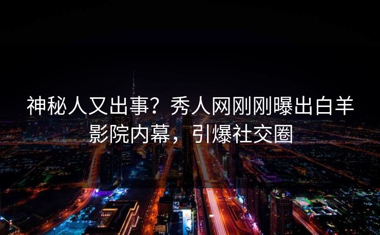 神秘人又出事？秀人网刚刚曝出白羊影院内幕，引爆社交圈