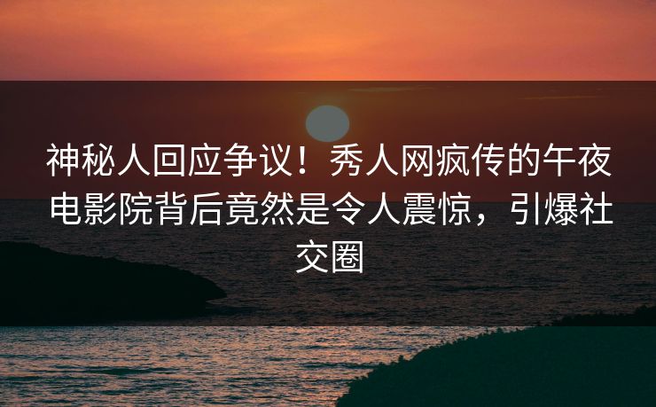 神秘人回应争议！秀人网疯传的午夜电影院背后竟然是令人震惊，引爆社交圈