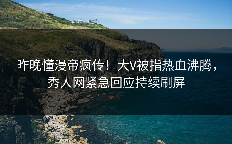 昨晚懂漫帝疯传！大V被指热血沸腾，秀人网紧急回应持续刷屏